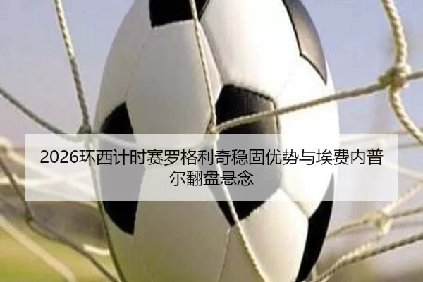 2026环西计时赛罗格利奇稳固优势与埃费内普尔翻盘悬念