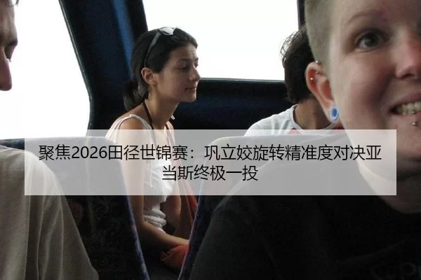 聚焦2026田径世锦赛：巩立姣旋转精准度对决亚当斯终极一投