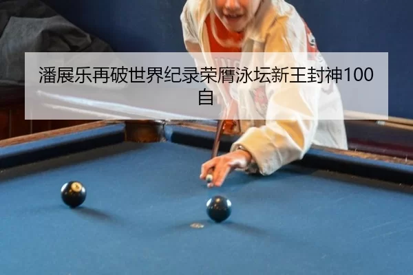 潘展乐再破世界纪录荣膺泳坛新王封神100自